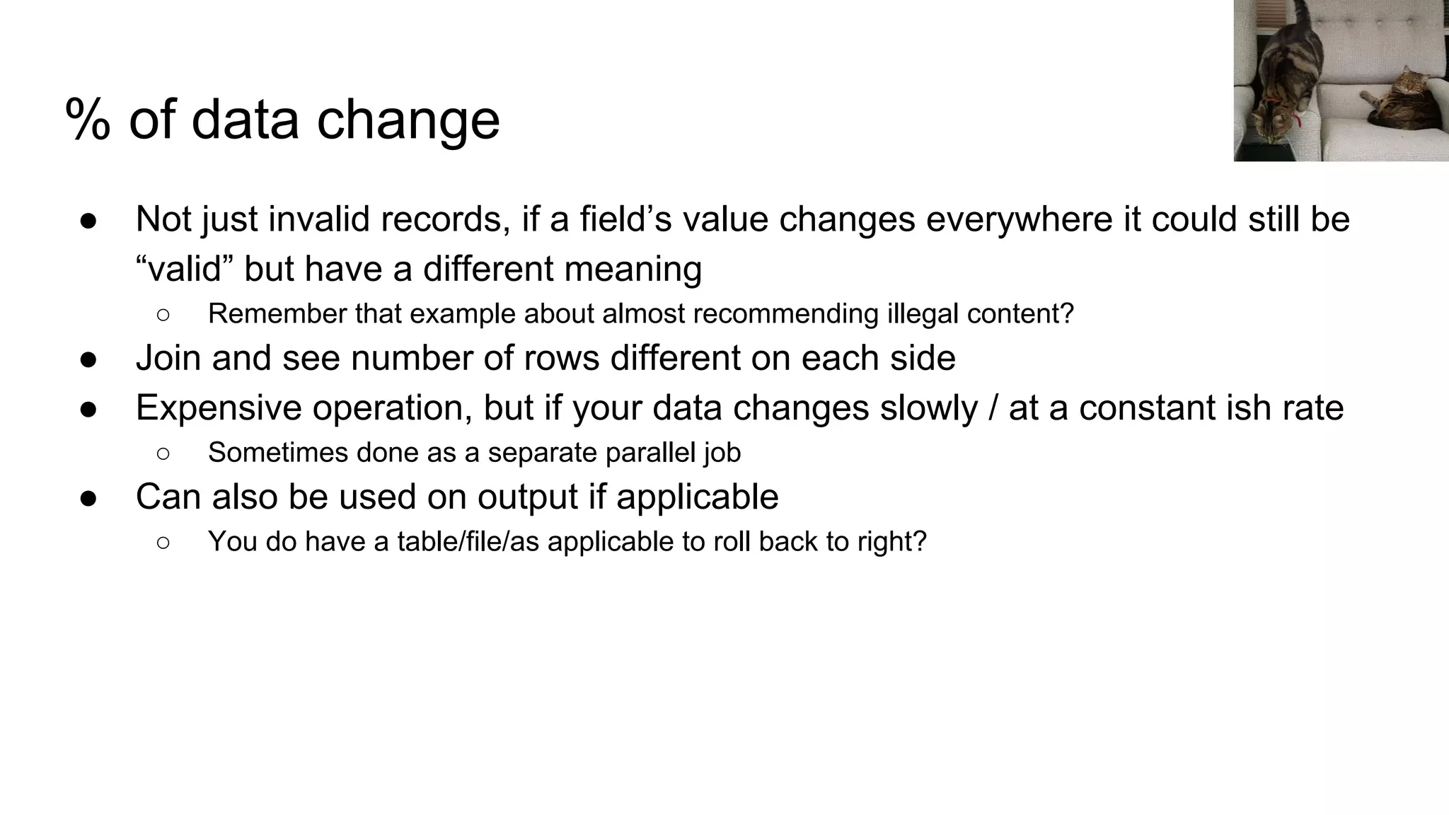 % of data change
● Not just invalid records, if a field’s value changes everywhere it could still be
“valid” but have a different meaning
○ Remember that example about almost recommending illegal content?
● Join and see number of rows different on each side
● Expensive operation, but if your data changes slowly / at a constant ish rate
○ Sometimes done as a separate parallel job
● Can also be used on output if applicable
○ You do have a table/file/as applicable to roll back to right?
 