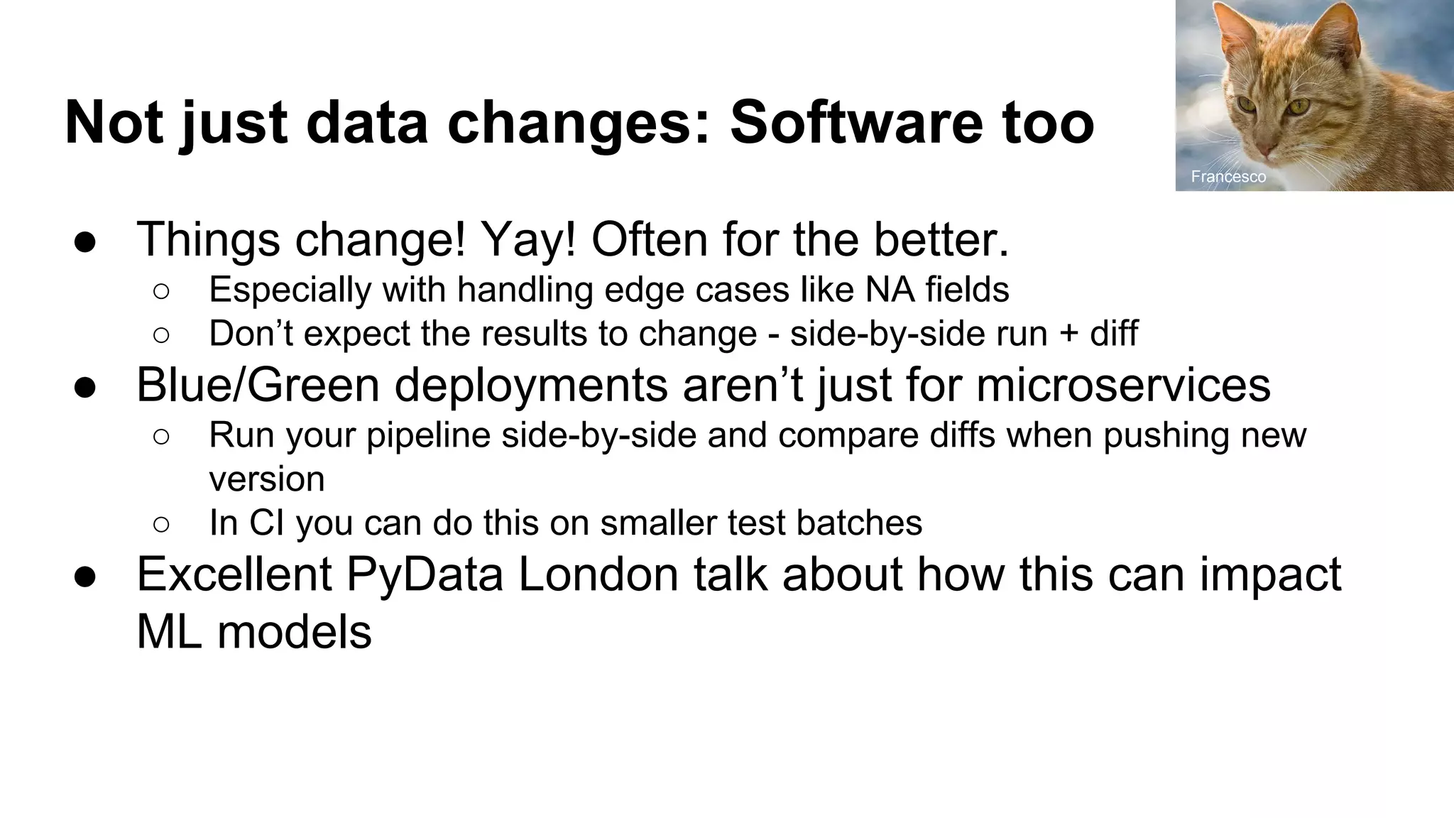 Not just data changes: Software too
● Things change! Yay! Often for the better.
○ Especially with handling edge cases like NA fields
○ Don’t expect the results to change - side-by-side run + diff
● Blue/Green deployments aren’t just for microservices
○ Run your pipeline side-by-side and compare diffs when pushing new
version
○ In CI you can do this on smaller test batches
● Excellent PyData London talk about how this can impact
ML models
Francesco
 