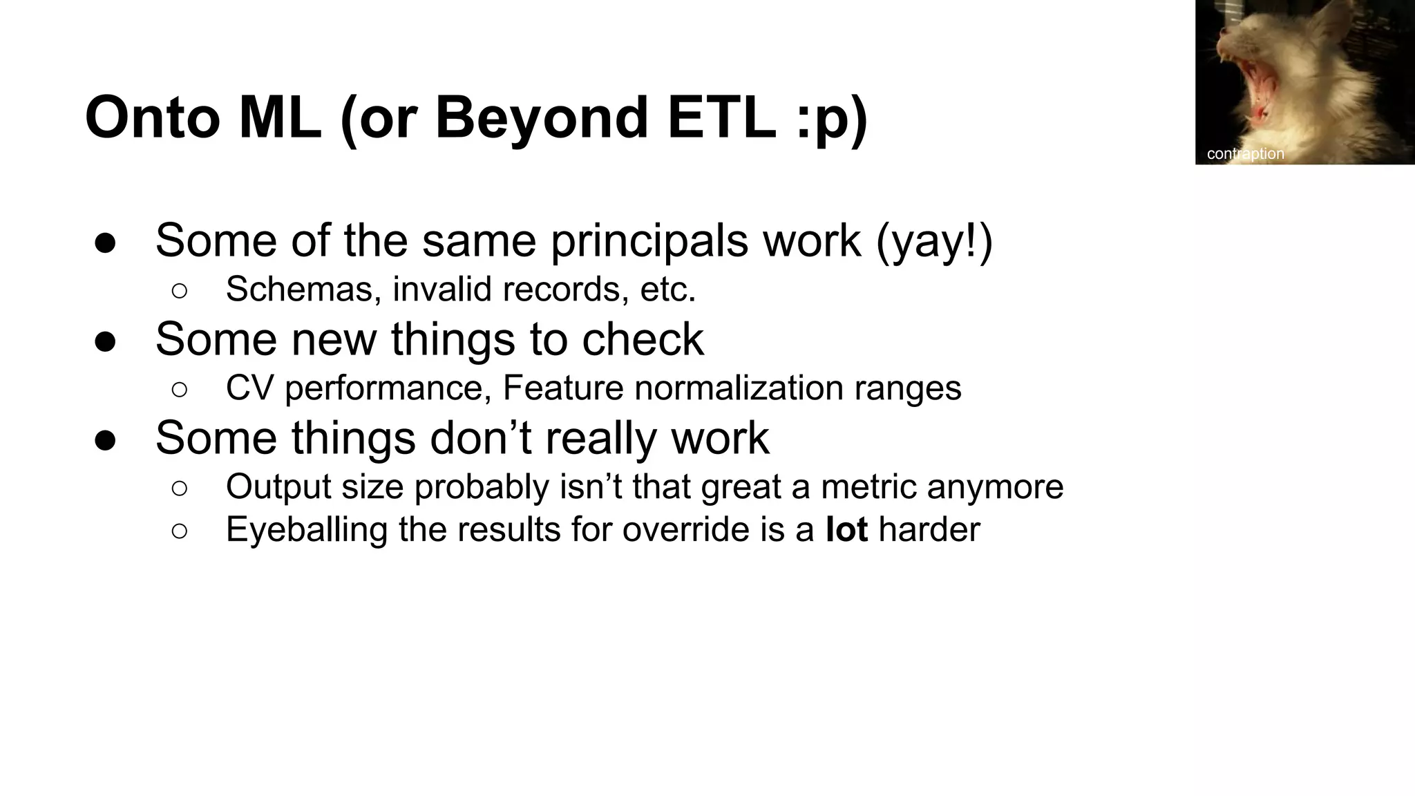 Onto ML (or Beyond ETL :p)
● Some of the same principals work (yay!)
○ Schemas, invalid records, etc.
● Some new things to check
○ CV performance, Feature normalization ranges
● Some things don’t really work
○ Output size probably isn’t that great a metric anymore
○ Eyeballing the results for override is a lot harder
contraption
 
