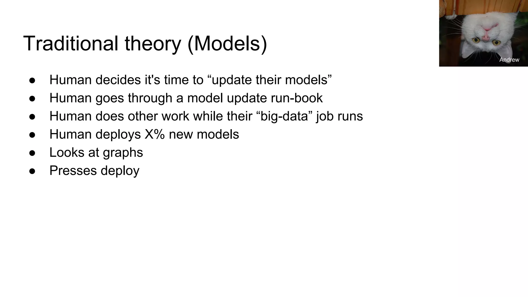 Traditional theory (Models)
● Human decides it's time to “update their models”
● Human goes through a model update run-book
● Human does other work while their “big-data” job runs
● Human deploys X% new models
● Looks at graphs
● Presses deploy
Andrew
 
