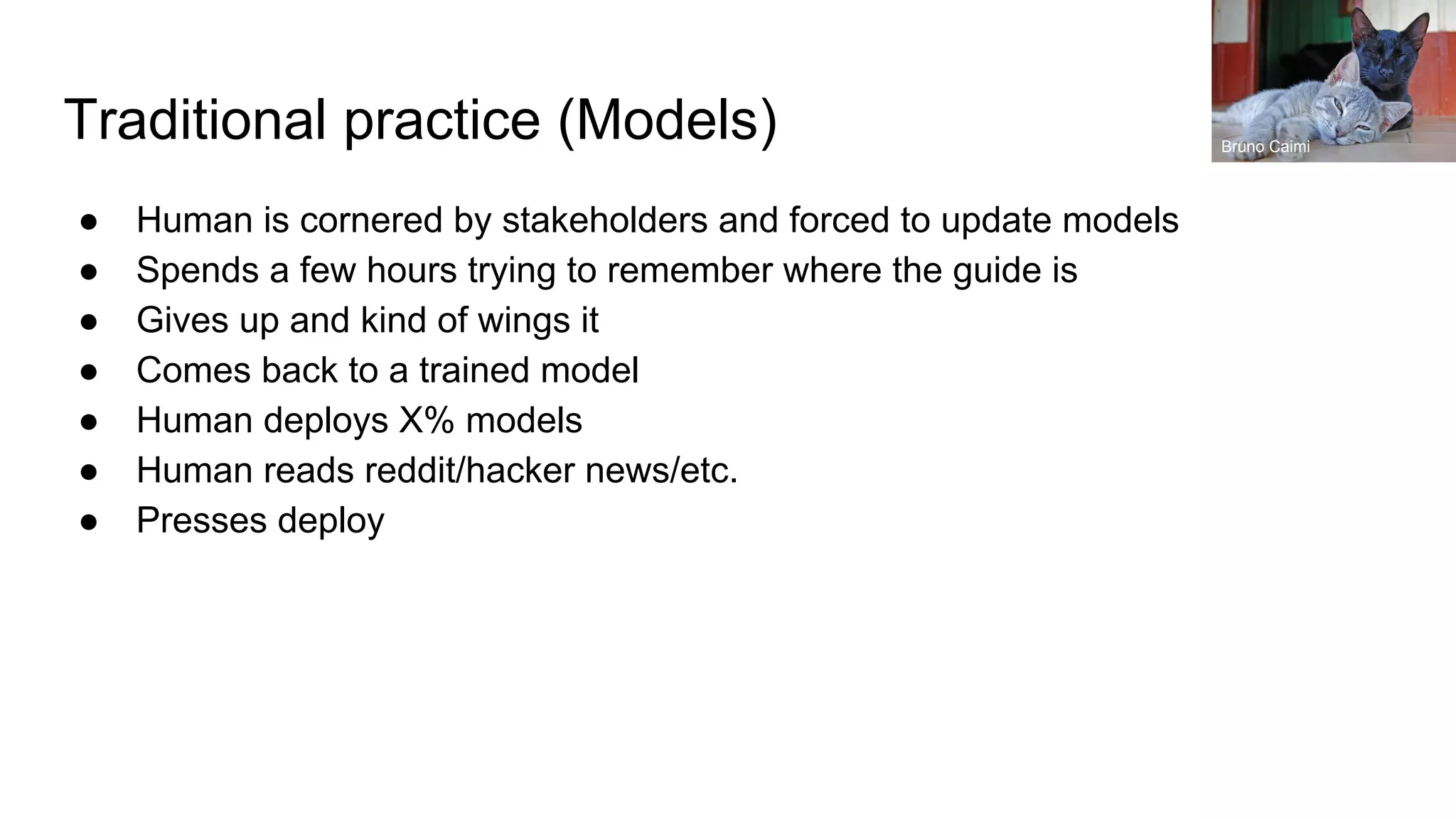 Traditional practice (Models)
● Human is cornered by stakeholders and forced to update models
● Spends a few hours trying to remember where the guide is
● Gives up and kind of wings it
● Comes back to a trained model
● Human deploys X% models
● Human reads reddit/hacker news/etc.
● Presses deploy
Bruno Caimi
 