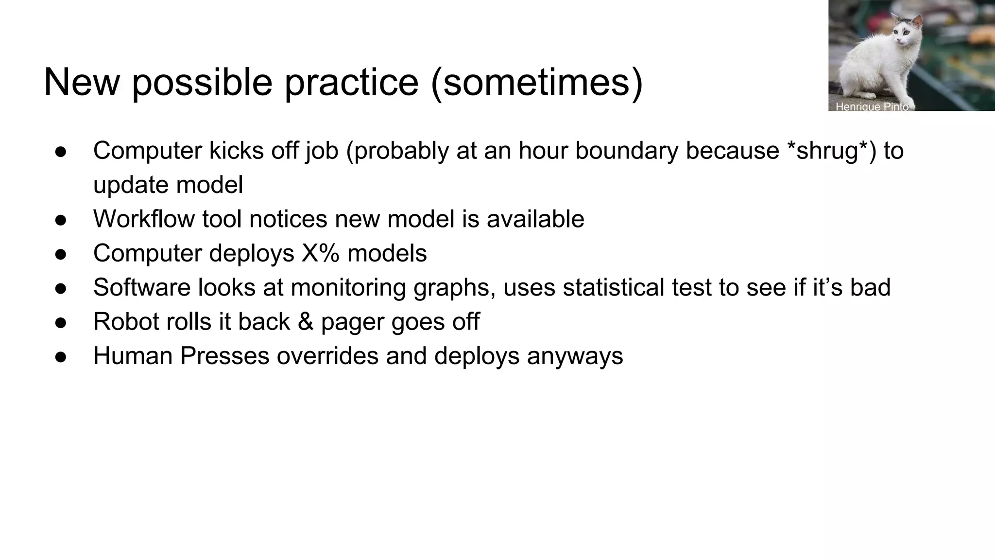 New possible practice (sometimes)
● Computer kicks off job (probably at an hour boundary because *shrug*) to
update model
● Workflow tool notices new model is available
● Computer deploys X% models
● Software looks at monitoring graphs, uses statistical test to see if it’s bad
● Robot rolls it back & pager goes off
● Human Presses overrides and deploys anyways
Henrique Pinto
 
