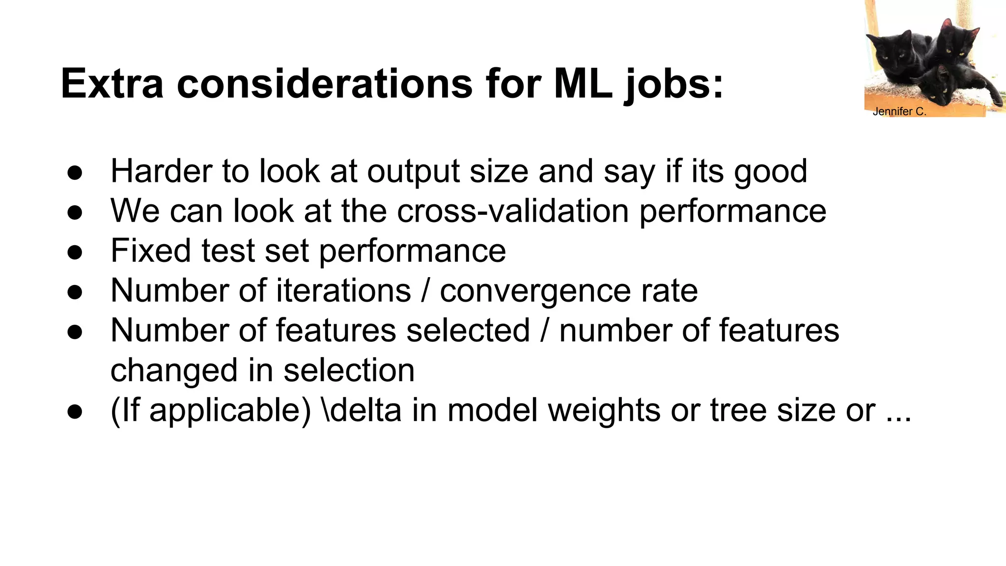 Extra considerations for ML jobs:
● Harder to look at output size and say if its good
● We can look at the cross-validation performance
● Fixed test set performance
● Number of iterations / convergence rate
● Number of features selected / number of features
changed in selection
● (If applicable) delta in model weights or tree size or ...
Jennifer C.
 