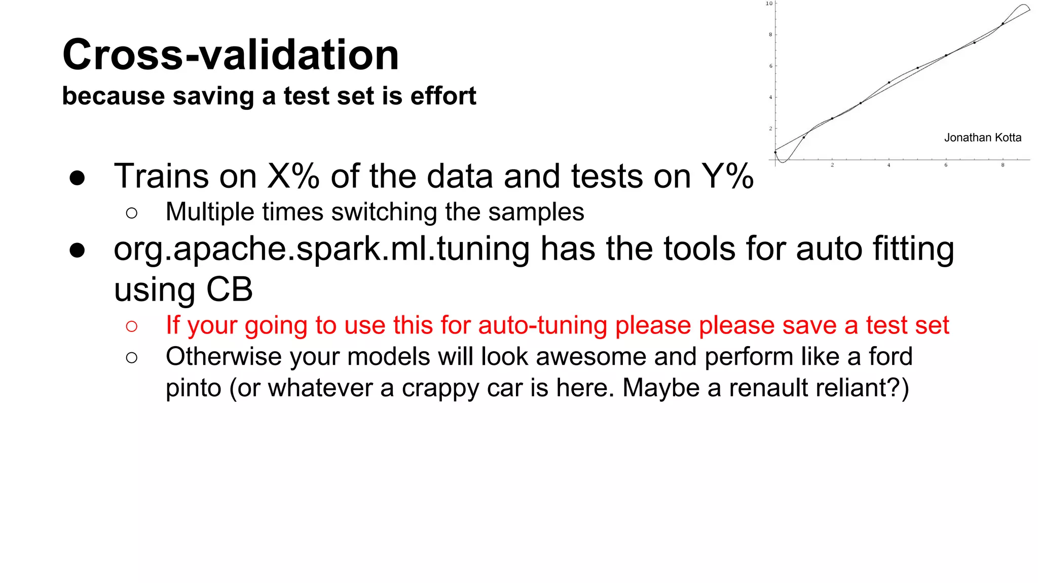 Cross-validation
because saving a test set is effort
● Trains on X% of the data and tests on Y%
○ Multiple times switching the samples
● org.apache.spark.ml.tuning has the tools for auto fitting
using CB
○ If your going to use this for auto-tuning please please save a test set
○ Otherwise your models will look awesome and perform like a ford
pinto (or whatever a crappy car is here. Maybe a renault reliant?)
Jonathan Kotta
 