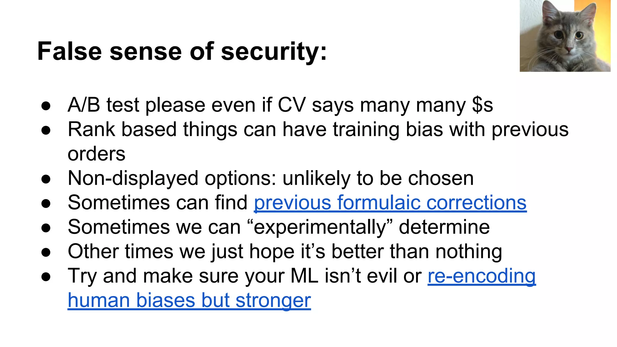 False sense of security:
● A/B test please even if CV says many many $s
● Rank based things can have training bias with previous
orders
● Non-displayed options: unlikely to be chosen
● Sometimes can find previous formulaic corrections
● Sometimes we can “experimentally” determine
● Other times we just hope it’s better than nothing
● Try and make sure your ML isn’t evil or re-encoding
human biases but stronger
 