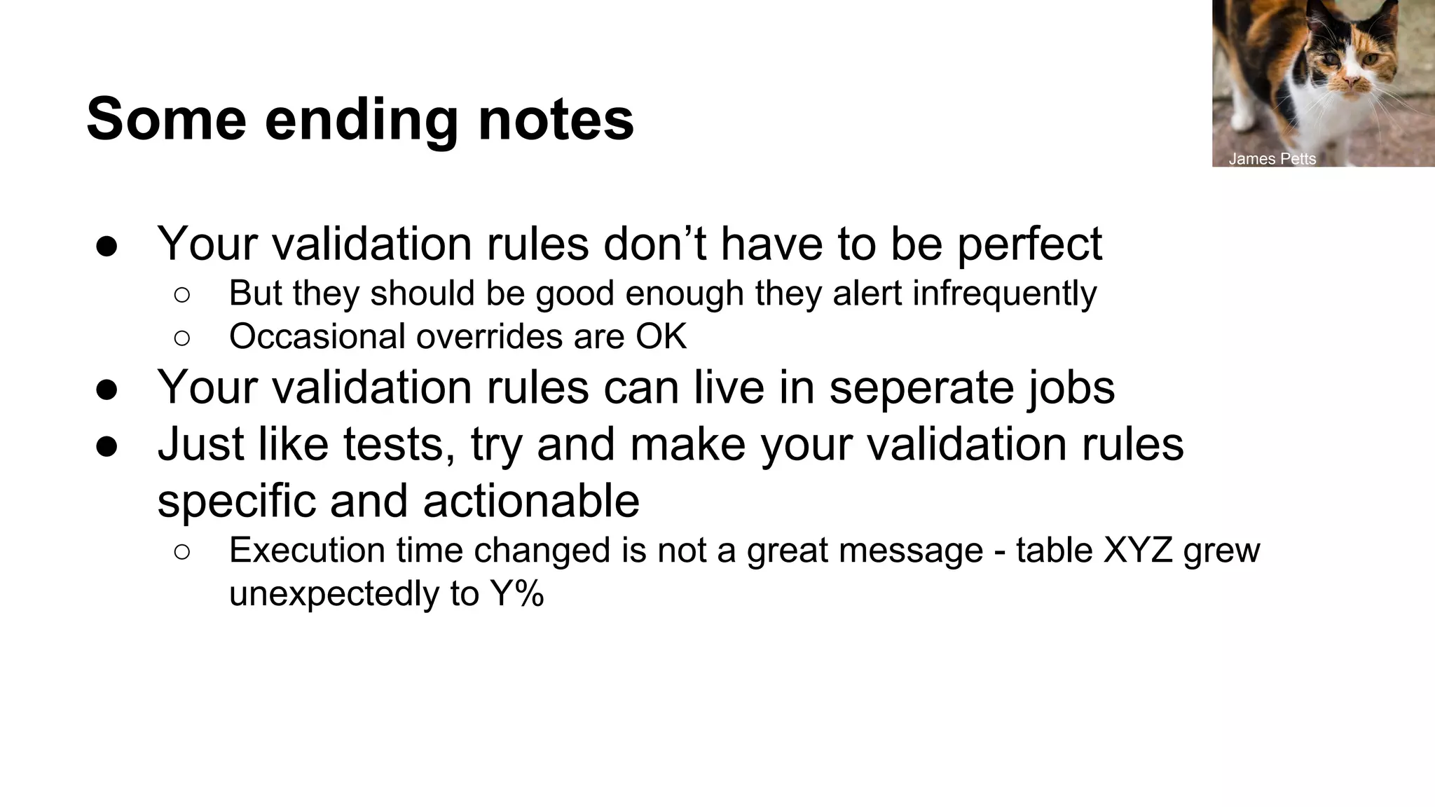 Some ending notes
● Your validation rules don’t have to be perfect
○ But they should be good enough they alert infrequently
○ Occasional overrides are OK
● Your validation rules can live in seperate jobs
● Just like tests, try and make your validation rules
specific and actionable
○ Execution time changed is not a great message - table XYZ grew
unexpectedly to Y%
James Petts
 