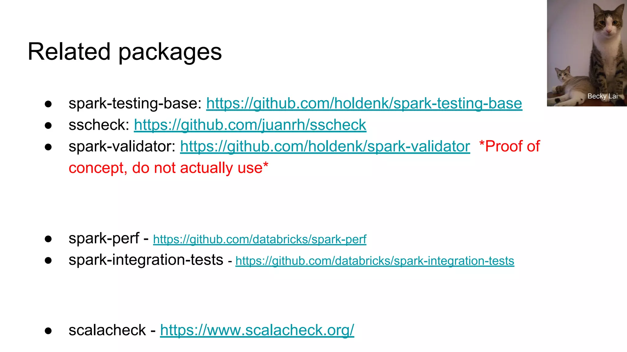 Related packages
● spark-testing-base: https://github.com/holdenk/spark-testing-base
● sscheck: https://github.com/juanrh/sscheck
● spark-validator: https://github.com/holdenk/spark-validator *Proof of
concept, do not actually use*
● spark-perf - https://github.com/databricks/spark-perf
● spark-integration-tests - https://github.com/databricks/spark-integration-tests
● scalacheck - https://www.scalacheck.org/
Becky Lai
 