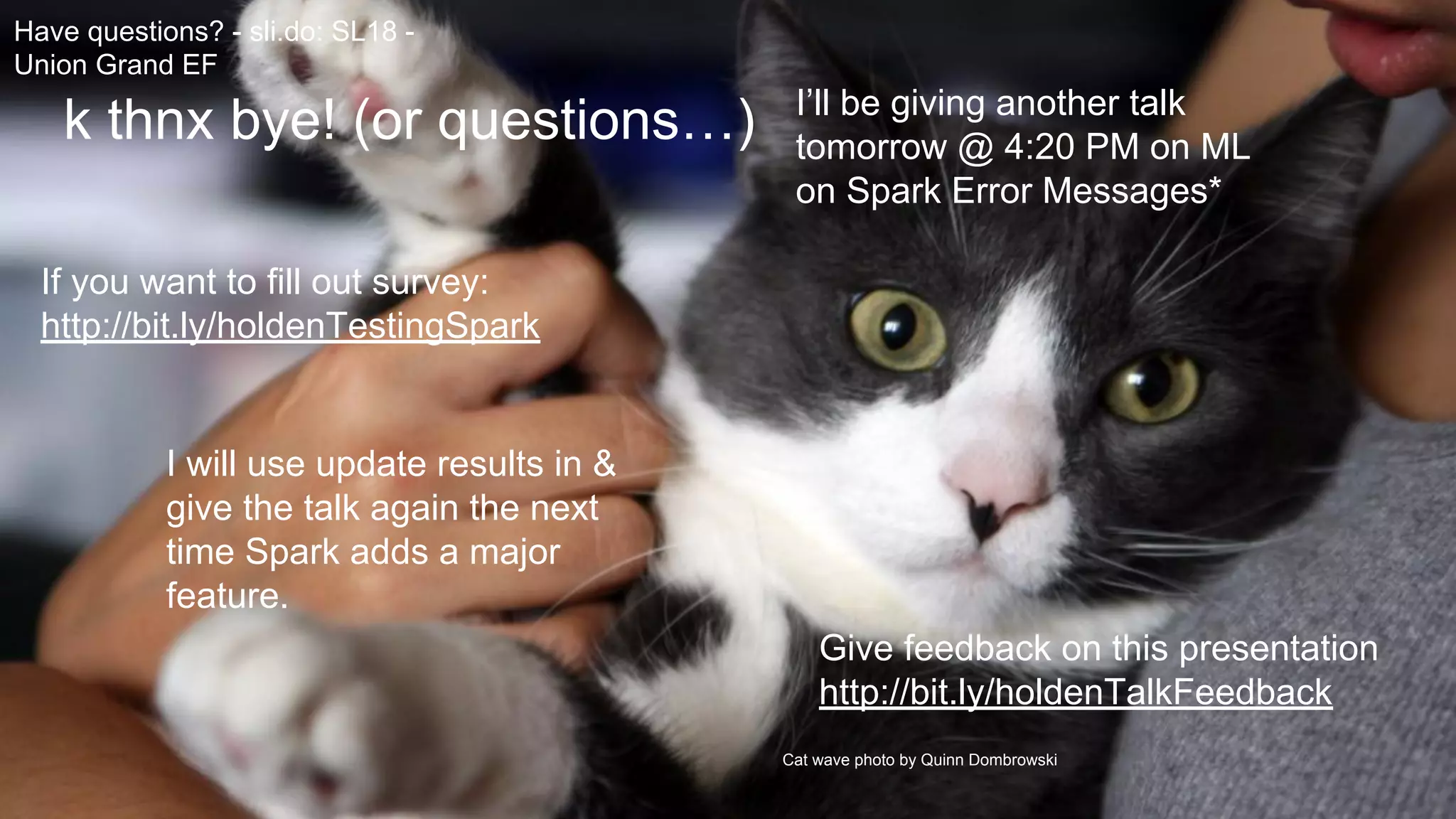 Cat wave photo by Quinn Dombrowski
k thnx bye! (or questions…)
If you want to fill out survey:
http://bit.ly/holdenTestingSpark
I will use update results in &
give the talk again the next
time Spark adds a major
feature.
Give feedback on this presentation
http://bit.ly/holdenTalkFeedback
Have questions? - sli.do: SL18 -
Union Grand EF
I’ll be giving another talk
tomorrow @ 4:20 PM on ML
on Spark Error Messages*
 