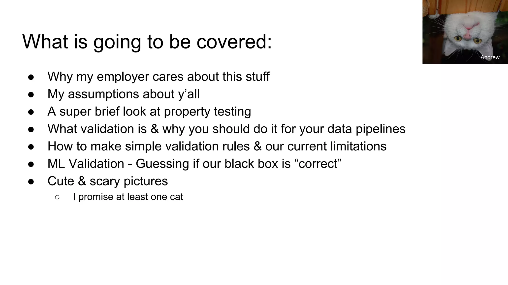 What is going to be covered:
● Why my employer cares about this stuff
● My assumptions about y’all
● A super brief look at property testing
● What validation is & why you should do it for your data pipelines
● How to make simple validation rules & our current limitations
● ML Validation - Guessing if our black box is “correct”
● Cute & scary pictures
○ I promise at least one cat
Andrew
 