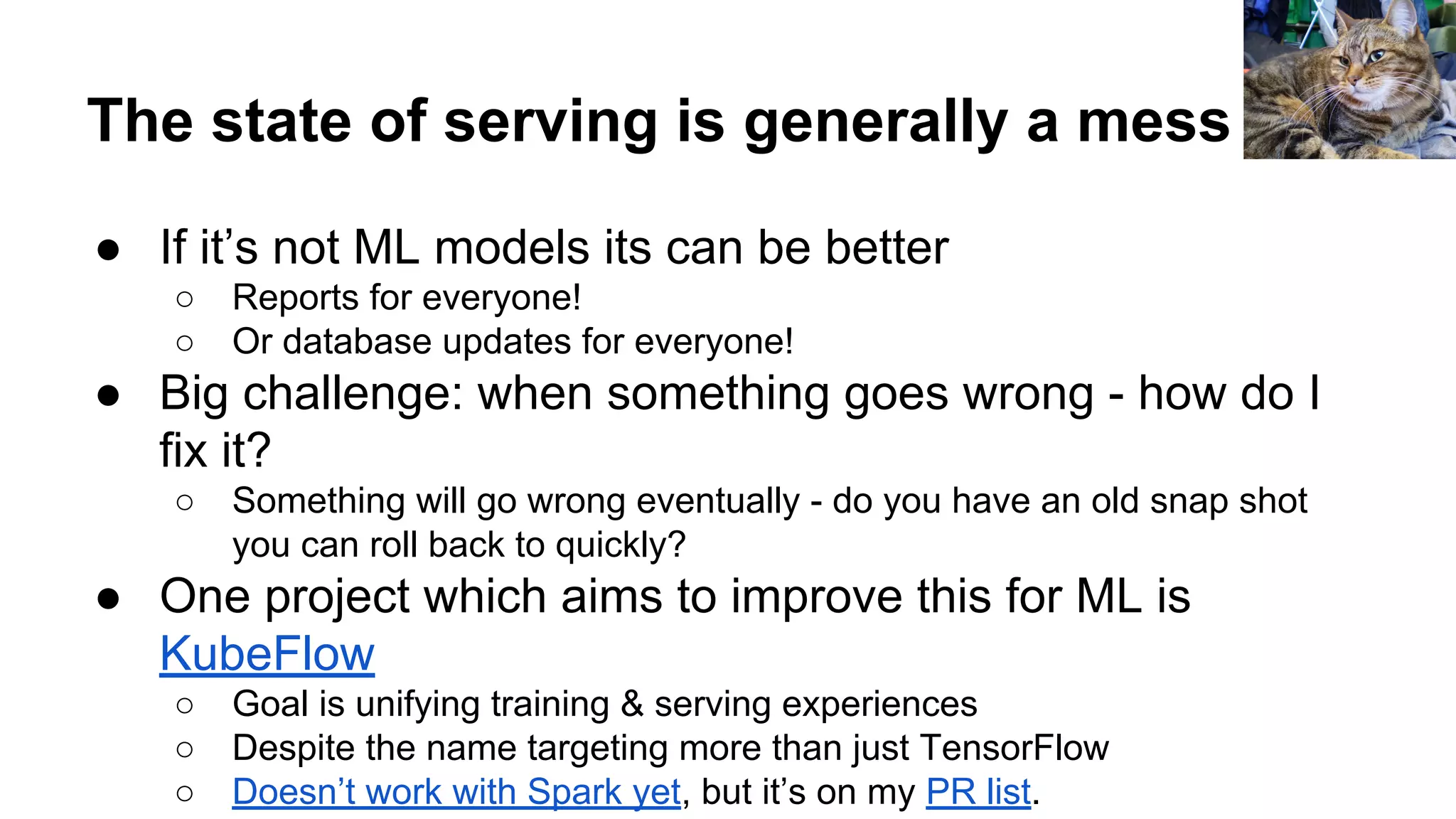 The state of serving is generally a mess
● If it’s not ML models its can be better
○ Reports for everyone!
○ Or database updates for everyone!
● Big challenge: when something goes wrong - how do I
fix it?
○ Something will go wrong eventually - do you have an old snap shot
you can roll back to quickly?
● One project which aims to improve this for ML is
KubeFlow
○ Goal is unifying training & serving experiences
○ Despite the name targeting more than just TensorFlow
○ Doesn’t work with Spark yet, but it’s on my PR list.
 