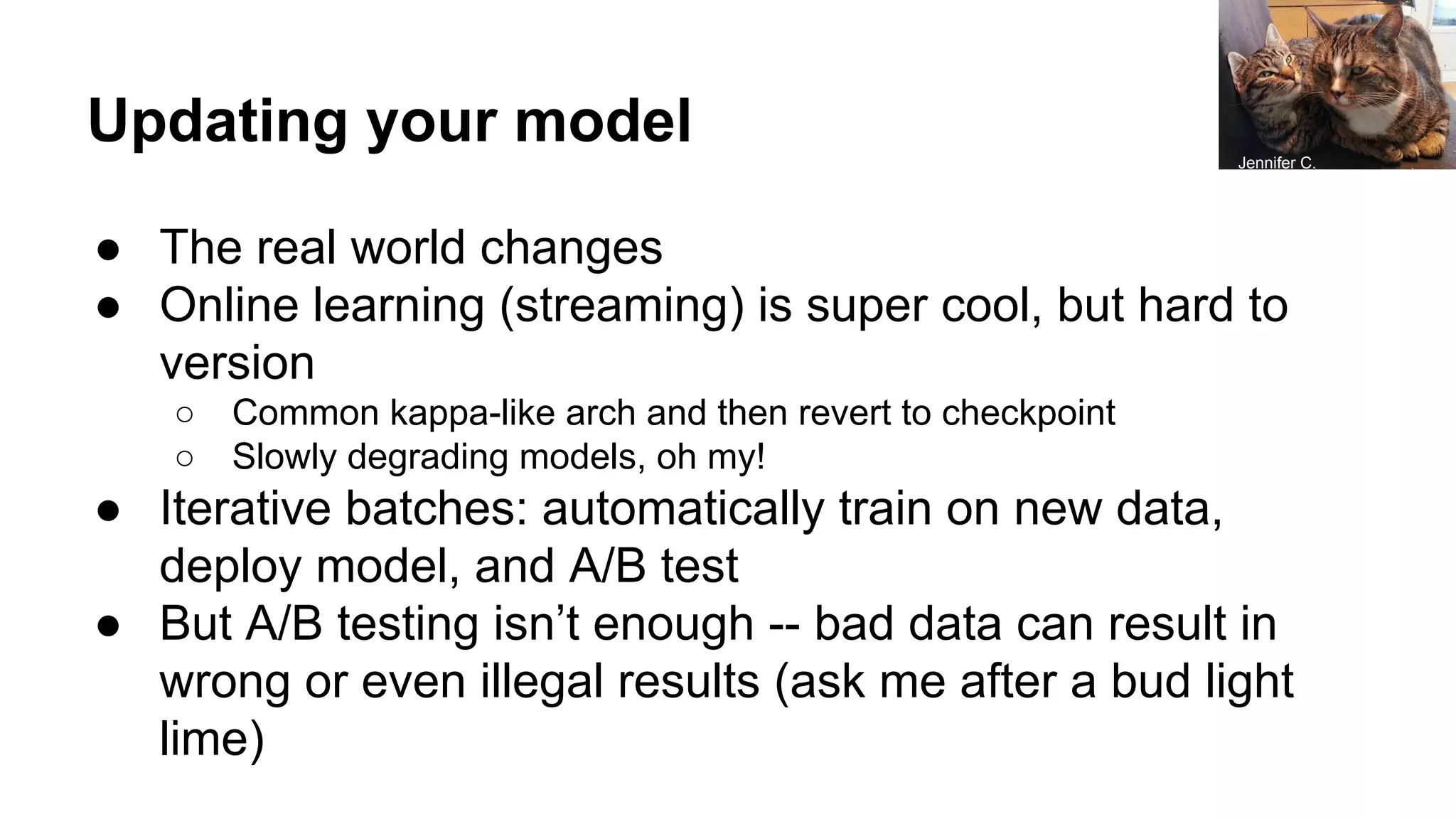 Updating your model
● The real world changes
● Online learning (streaming) is super cool, but hard to
version
○ Common kappa-like arch and then revert to checkpoint
○ Slowly degrading models, oh my!
● Iterative batches: automatically train on new data,
deploy model, and A/B test
● But A/B testing isn’t enough -- bad data can result in
wrong or even illegal results (ask me after a bud light
lime)
Jennifer C.
 