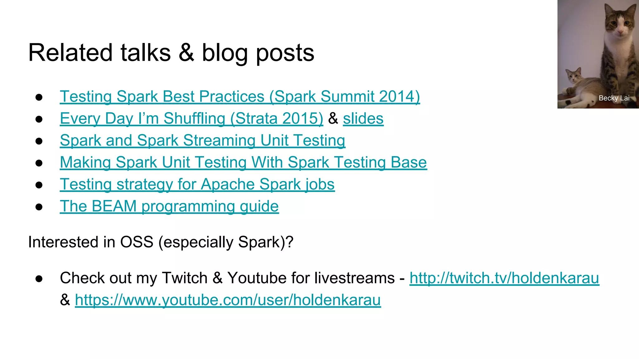 Related talks & blog posts
● Testing Spark Best Practices (Spark Summit 2014)
● Every Day I’m Shuffling (Strata 2015) & slides
● Spark and Spark Streaming Unit Testing
● Making Spark Unit Testing With Spark Testing Base
● Testing strategy for Apache Spark jobs
● The BEAM programming guide
Interested in OSS (especially Spark)?
● Check out my Twitch & Youtube for livestreams - http://twitch.tv/holdenkarau
& https://www.youtube.com/user/holdenkarau
Becky Lai
 