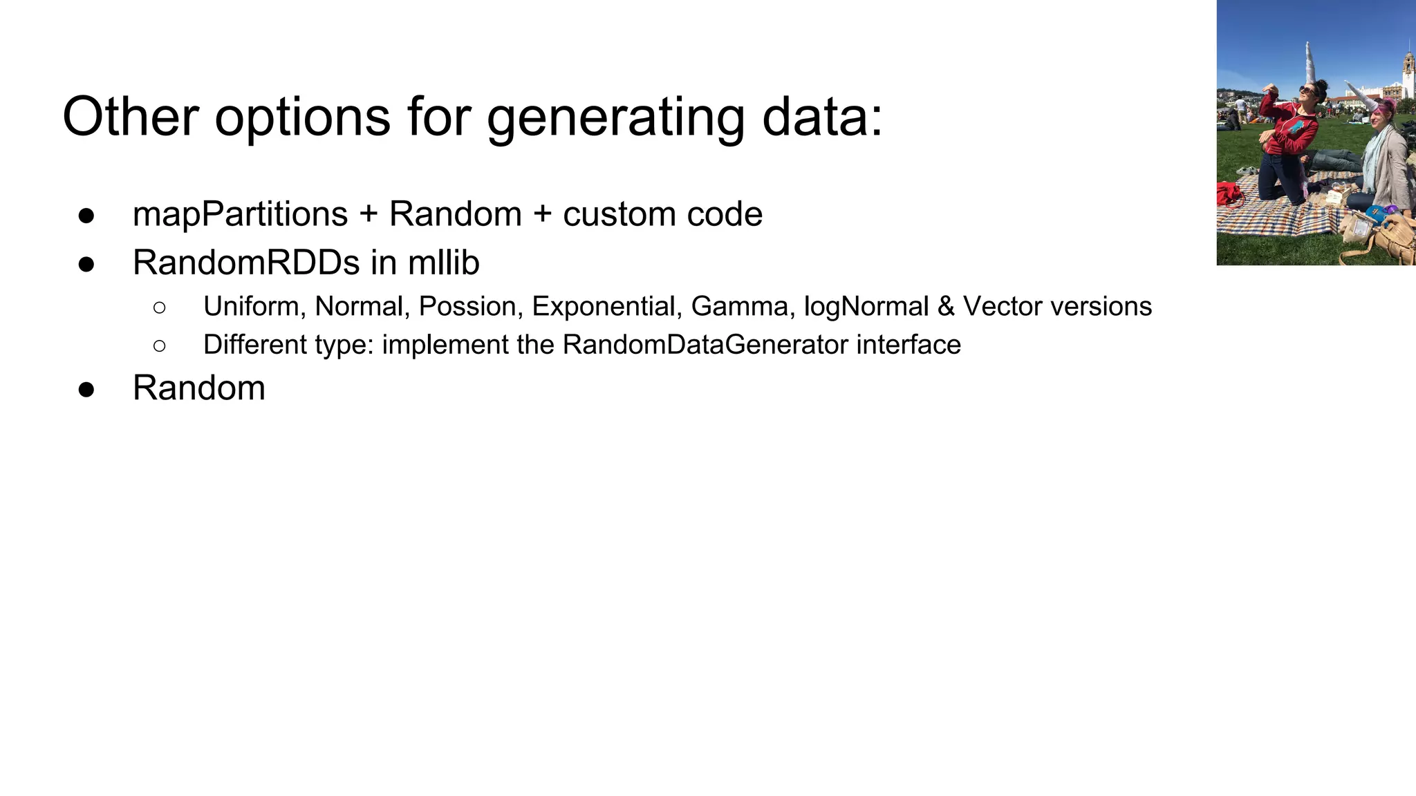 Other options for generating data:
● mapPartitions + Random + custom code
● RandomRDDs in mllib
○ Uniform, Normal, Possion, Exponential, Gamma, logNormal & Vector versions
○ Different type: implement the RandomDataGenerator interface
● Random
 