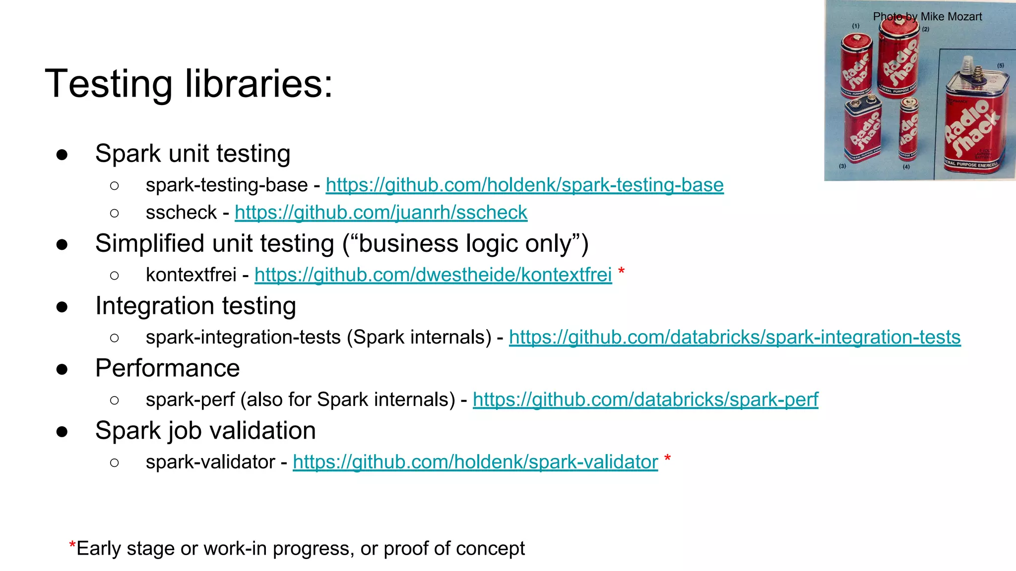 Testing libraries:
● Spark unit testing
○ spark-testing-base - https://github.com/holdenk/spark-testing-base
○ sscheck - https://github.com/juanrh/sscheck
● Simplified unit testing (“business logic only”)
○ kontextfrei - https://github.com/dwestheide/kontextfrei *
● Integration testing
○ spark-integration-tests (Spark internals) - https://github.com/databricks/spark-integration-tests
● Performance
○ spark-perf (also for Spark internals) - https://github.com/databricks/spark-perf
● Spark job validation
○ spark-validator - https://github.com/holdenk/spark-validator *
Photo by Mike Mozart
*Early stage or work-in progress, or proof of concept
 