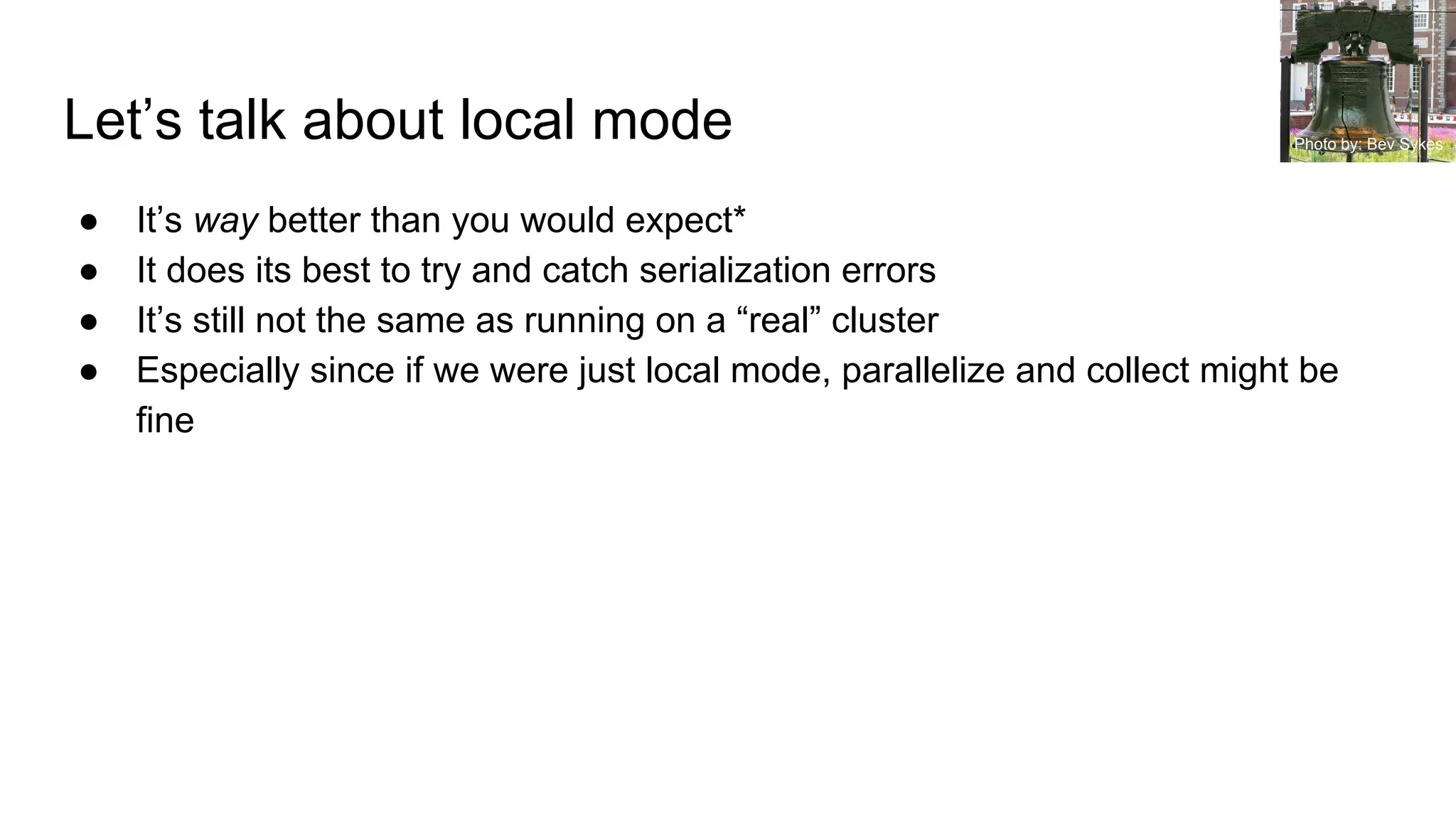 Let’s talk about local mode
● It’s way better than you would expect*
● It does its best to try and catch serialization errors
● It’s still not the same as running on a “real” cluster
● Especially since if we were just local mode, parallelize and collect might be
fine
Photo by: Bev Sykes
 