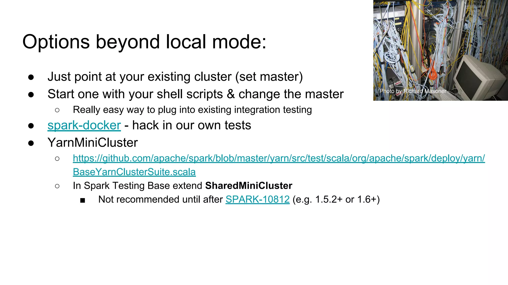 Options beyond local mode:
● Just point at your existing cluster (set master)
● Start one with your shell scripts & change the master
○ Really easy way to plug into existing integration testing
● spark-docker - hack in our own tests
● YarnMiniCluster
○ https://github.com/apache/spark/blob/master/yarn/src/test/scala/org/apache/spark/deploy/yarn/
BaseYarnClusterSuite.scala
○ In Spark Testing Base extend SharedMiniCluster
■ Not recommended until after SPARK-10812 (e.g. 1.5.2+ or 1.6+)
Photo by Richard Masoner
 