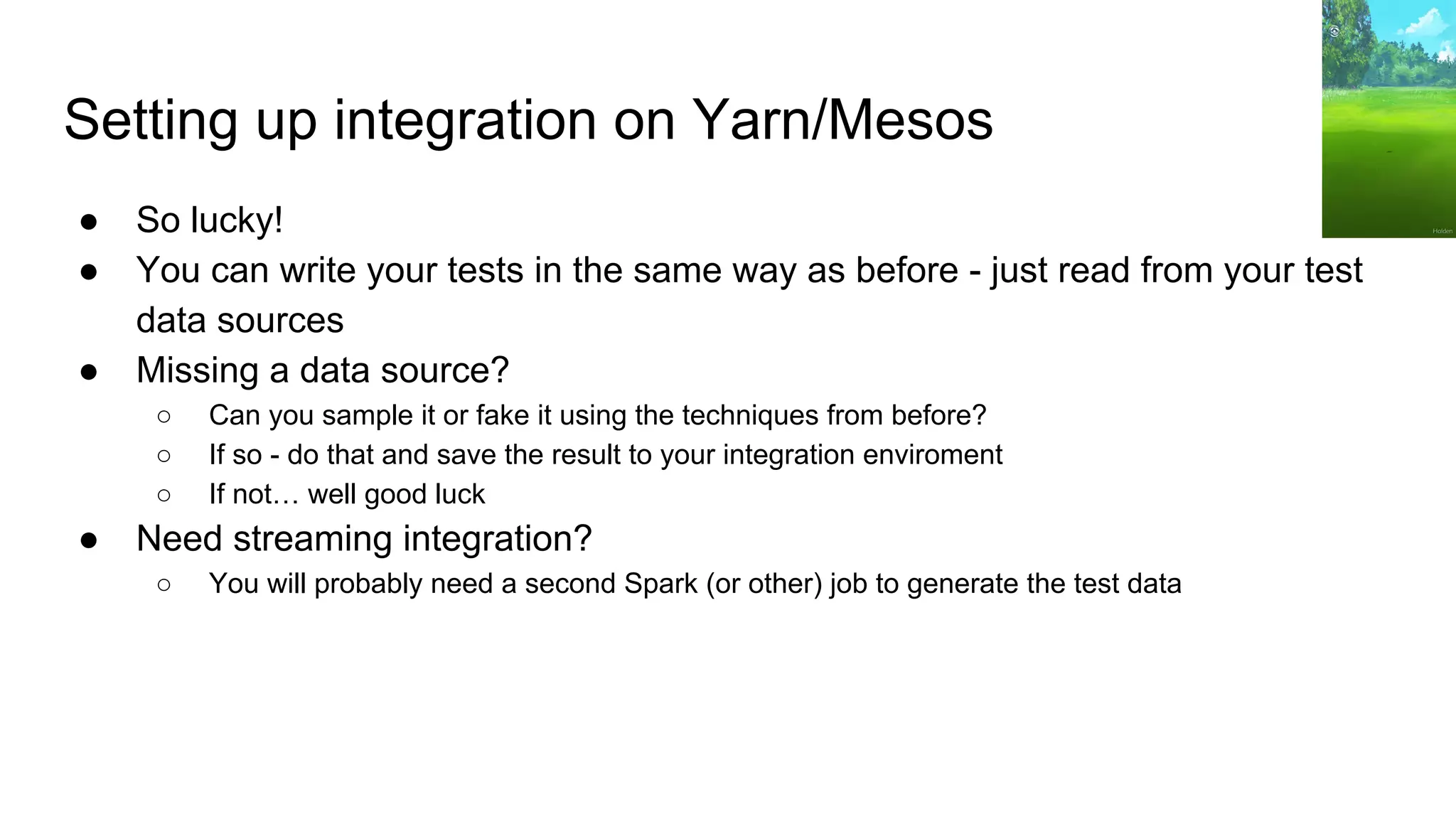 Setting up integration on Yarn/Mesos
● So lucky!
● You can write your tests in the same way as before - just read from your test
data sources
● Missing a data source?
○ Can you sample it or fake it using the techniques from before?
○ If so - do that and save the result to your integration enviroment
○ If not… well good luck
● Need streaming integration?
○ You will probably need a second Spark (or other) job to generate the test data
 