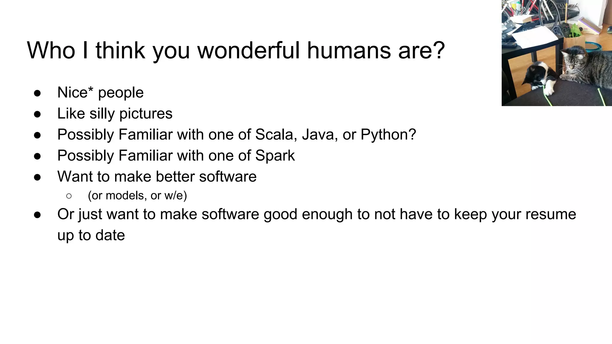 Who I think you wonderful humans are?
● Nice* people
● Like silly pictures
● Possibly Familiar with one of Scala, Java, or Python?
● Possibly Familiar with one of Spark
● Want to make better software
○ (or models, or w/e)
● Or just want to make software good enough to not have to keep your resume
up to date
 