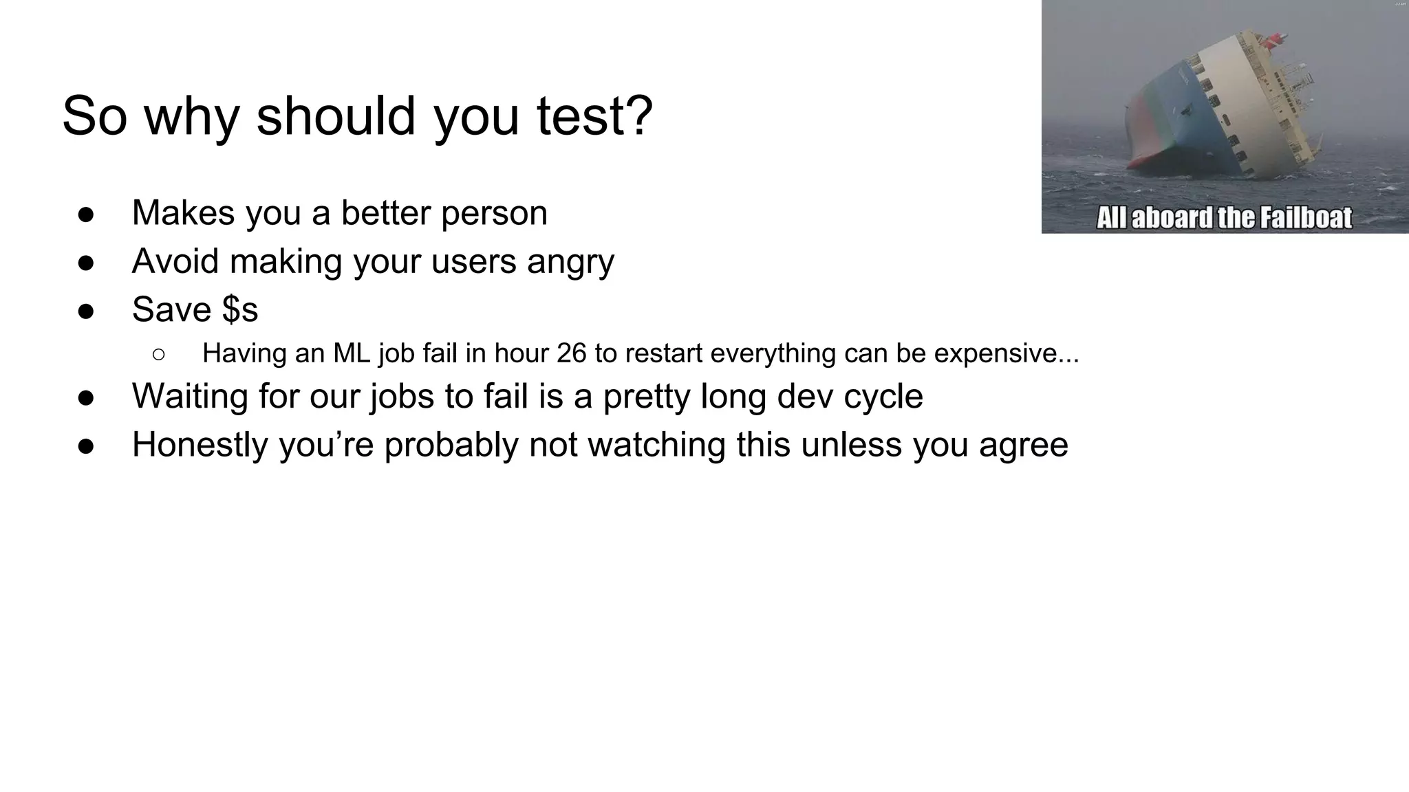 So why should you test?
● Makes you a better person
● Avoid making your users angry
● Save $s
○ Having an ML job fail in hour 26 to restart everything can be expensive...
● Waiting for our jobs to fail is a pretty long dev cycle
● Honestly you’re probably not watching this unless you agree
 
