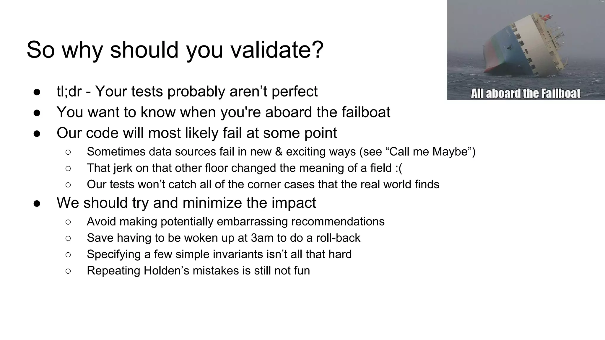 So why should you validate?
● tl;dr - Your tests probably aren’t perfect
● You want to know when you're aboard the failboat
● Our code will most likely fail at some point
○ Sometimes data sources fail in new & exciting ways (see “Call me Maybe”)
○ That jerk on that other floor changed the meaning of a field :(
○ Our tests won’t catch all of the corner cases that the real world finds
● We should try and minimize the impact
○ Avoid making potentially embarrassing recommendations
○ Save having to be woken up at 3am to do a roll-back
○ Specifying a few simple invariants isn’t all that hard
○ Repeating Holden’s mistakes is still not fun
 