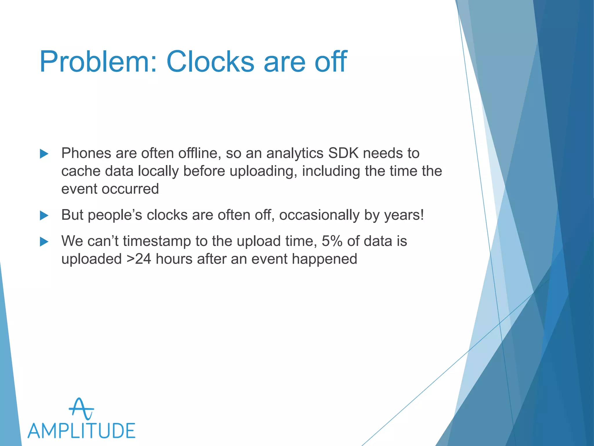 Problem: Clocks are off 
u Phones are often offline, so an analytics SDK needs to cache data 
locally before uploading, including the time the event occurred 
u But people’s clocks are often off, occasionally by years! 
u We can’t timestamp to the upload time, 5% of data is uploaded 
>24 hours after an event happened 
 