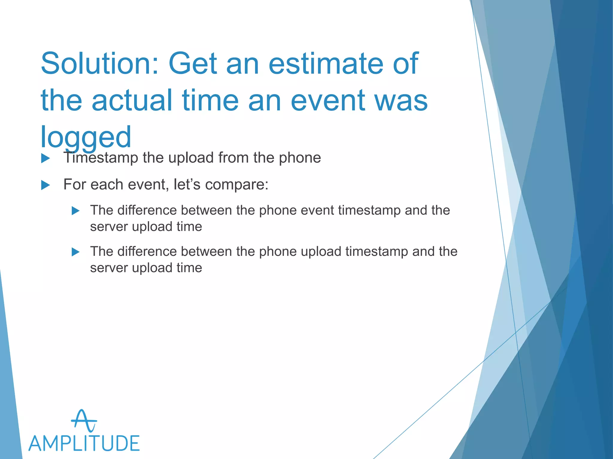 Solution: Get an estimate of the 
actual time an event was logged 
u Timestamp the upload from the phone 
u For each event, let’s compare: 
u The difference between the phone event timestamp and the server 
upload time 
u The difference between the phone upload timestamp and the server 
upload time 
 