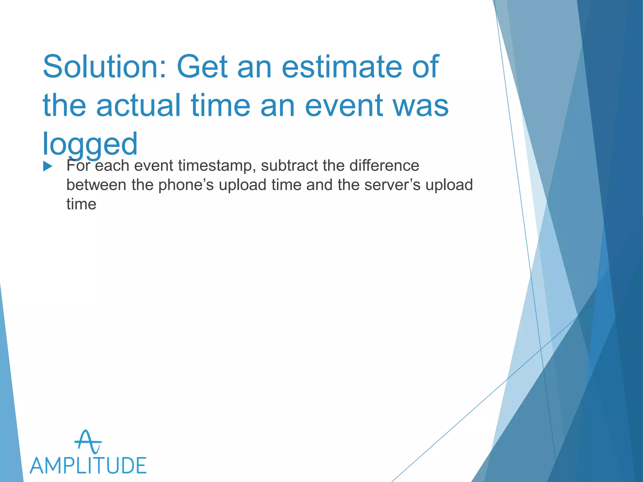 Solution: Get an estimate of the 
actual time an event was logged 
u For each event timestamp, subtract the difference between the 
phone’s upload time and the server’s upload time 
 