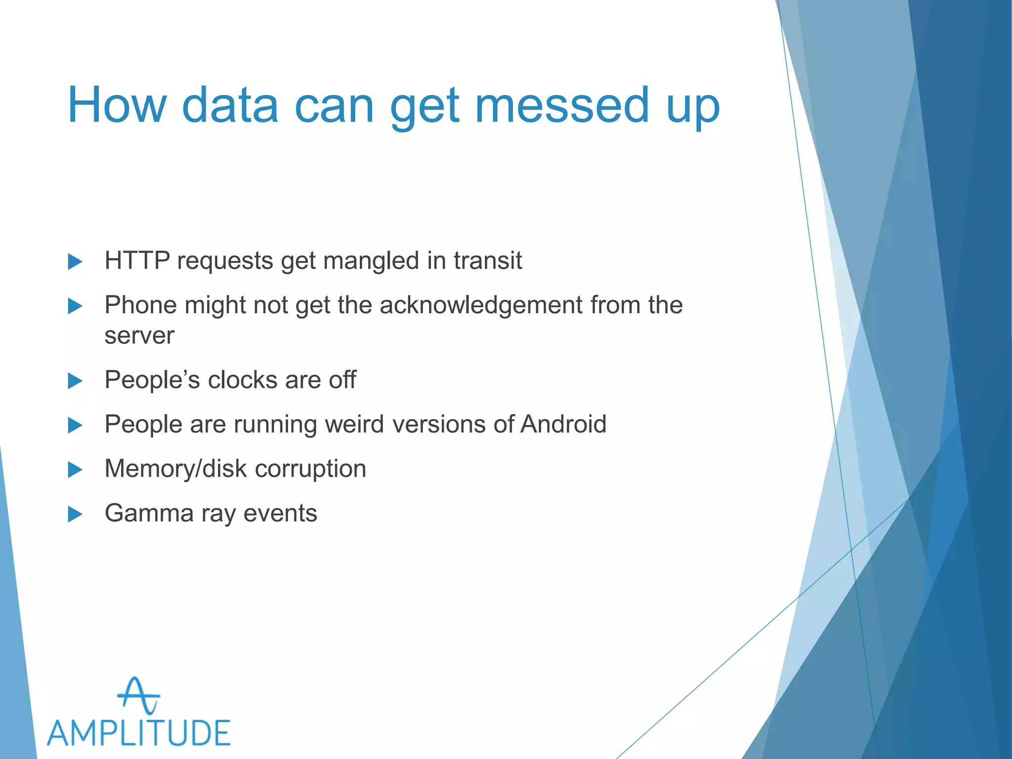 How data can get messed up 
u HTTP requests get mangled in transit 
u Phone might not get the acknowledgement from the server 
u People’s clocks are off 
u People are running weird versions of Android 
u Memory/disk corruption 
u Gamma ray events 
 