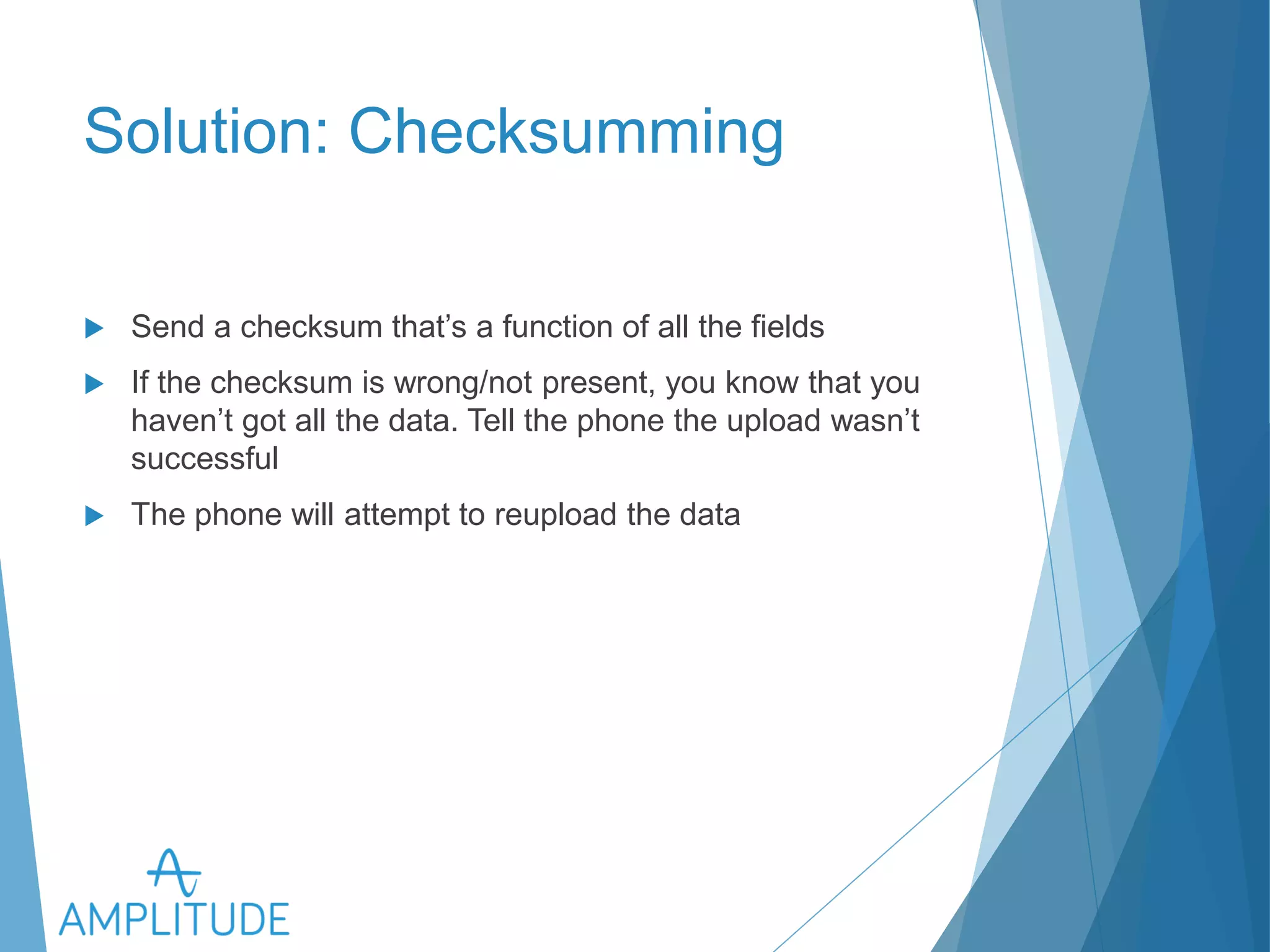 Solution: Checksumming 
u Send a checksum that’s a function of all the fields 
u If the checksum is wrong/not present, you know that you haven’t 
got all the data. Tell the phone the upload wasn’t successful 
u The phone will attempt to reupload the data 
 