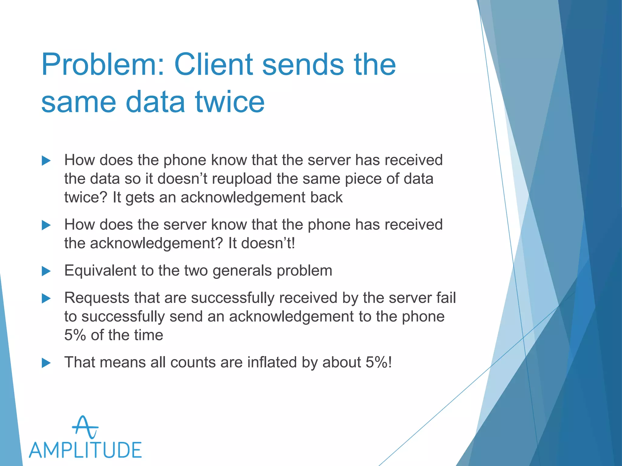 Problem: Client sends the same 
data twice 
u How does the phone know that the server has received the data 
so it doesn’t reupload the same piece of data twice? It gets an 
acknowledgement back 
u How does the server know that the phone has received the 
acknowledgement? It doesn’t! 
u Equivalent to the two generals problem 
u Requests that are successfully received by the server fail to 
successfully send an acknowledgement to the phone 5% of the 
time 
u That means all counts are inflated by about 5%! 
 
