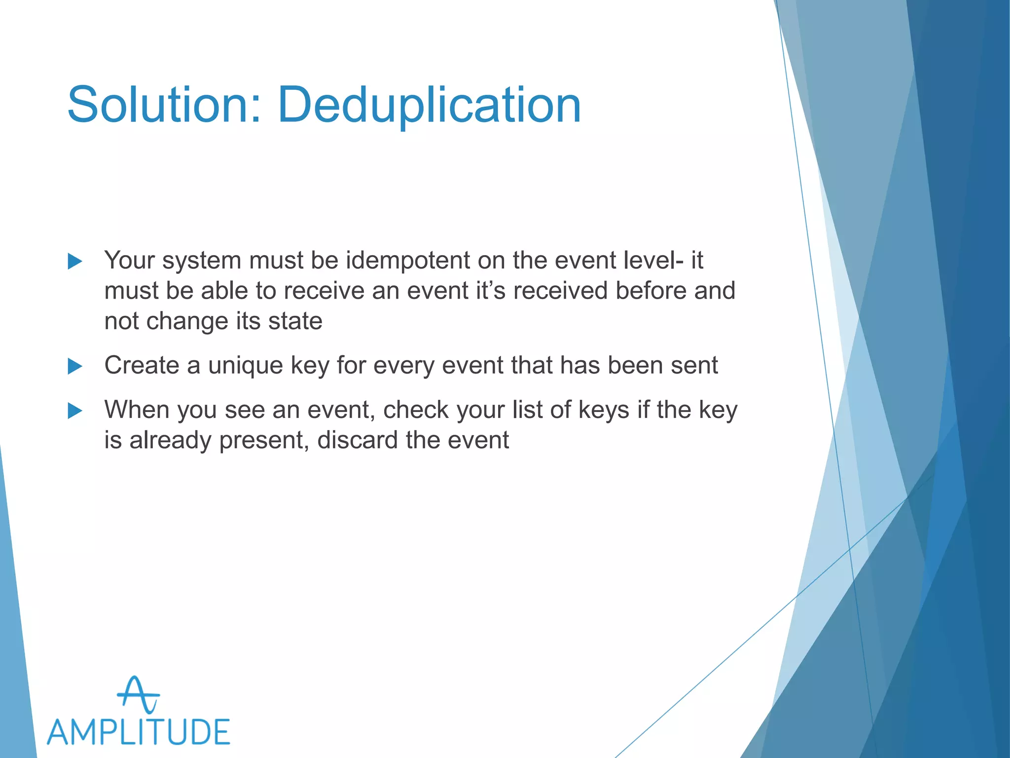 Solution: Deduplication 
u Your system must be idempotent on the event level- it must be 
able to receive an event it’s received before and not change its 
state 
u Create a unique key for every event that has been sent 
u When you see an event, check your list of keys if the key is already 
present, discard the event 
 