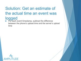 Solution: Get an estimate of the 
actual time an event was logged 
u For each event timestamp, subtract the difference between the 
phone’s upload time and the server’s upload time 
 