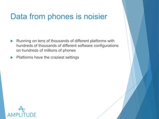Data from phones is noisier 
u Running on tens of thousands of different platforms with 
hundreds of thousands of different software configurations on 
hundreds of millions of phones 
u Platforms have the craziest settings 
 