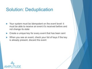 Solution: Deduplication 
u Your system must be idempotent on the event level- it must be 
able to receive an event it’s received before and not change its 
state 
u Create a unique key for every event that has been sent 
u When you see an event, check your list of keys if the key is already 
present, discard the event 
 