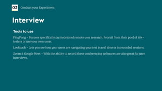 Tools to use
PingPong - Focuses speciﬁcally on moderated remote user research. Recruit from their pool of 10k+
testers or use your own users.
Lookback - Lets you see how your users are navigating your test in real time or in recorded sessions.
Zoom & Google Meet - With the ability to record these conferencing softwares are also great for user
interviews.
03 Conduct your Experiment
Interview
 