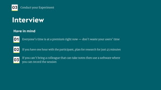 Have in mind
01 Everyone’s time is at a premium right now — don’t waste your users’ time
02 If you have one hour with the participant, plan for research for just 45 minutes
03
If you can’t bring a colleague that can take notes then use a software where
you can record the session
03 Conduct your Experiment
Interview
 