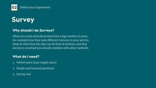 Why should I do Surveys?
When you need attitudinal data from a big number of users,
for example how they rank different features in your service.
Keep in mind that the data can be kind of shallow, and that
survey is a method you should combine with other methods.
What do I need?
1. Vetted users (your target users)
2. Simple and focused questions
3. Survey tool
02 Deﬁne your Experiment
Survey
 