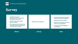 • Consider the type of
participants and how they will
be invited to the survey
• Consider types of questions
(open or closed)
• For longer surveys incentives can
be needed (like the possibility to
win a gift card or similar)
Before During After
• Keep track of responses
• Thank the participants (and give
them the incentive if applied)
• Evaluate the survey results
• Summarise the results and share
within your organisation
• Act on the result (validated or
invalidated)
03 Conduct your Experiment
Survey
 