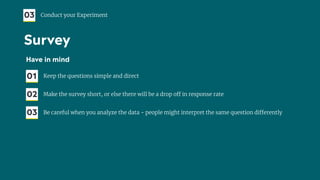 Have in mind
01 Keep the questions simple and direct
02 Make the survey short, or else there will be a drop off in response rate
03 Be careful when you analyze the data - people might interpret the same question differently
03 Conduct your Experiment
Survey
 