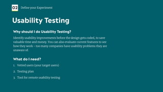 Why should I do Usability Testing?
Identify usability improvements before the design gets coded, to save
valuable time and money. You can also evaluate current features to see
how they work - too many companies have usability problems they are
unaware of.
What do I need?
1. Vetted users (your target users)
2. Testing plan
3. Tool for remote usability testing
02 Deﬁne your Experiment
Usability Testing
 