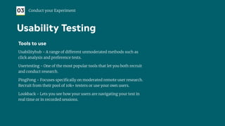 Tools to use
Usabilityhub - A range of different unmoderated methods such as
click analysis and preference tests.
Usertesting - One of the most popular tools that let you both recruit
and conduct research.
PingPong - Focuses speciﬁcally on moderated remote user research.
Recruit from their pool of 10k+ testers or use your own users.
Lookback - Lets you see how your users are navigating your test in
real time or in recorded sessions.
03 Conduct your Experiment
Usability Testing
 