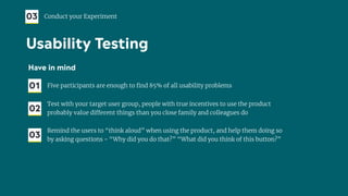 Have in mind
01 Five participants are enough to ﬁnd 85% of all usability problems
02
Test with your target user group, people with true incentives to use the product
probably value different things than you close family and colleagues do
03
Remind the users to “think aloud” when using the product, and help them doing so
by asking questions - “Why did you do that?” “What did you think of this button?”
03 Conduct your Experiment
Usability Testing
 