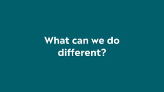 What can we do
different?
 