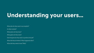 What jobs do they want to accomplish?
In what context?
What pains do they have?
What gains do they want?
How frequent do they want to preform the job?
What did they do before? What happened after?
What did they switch from? Why?
Understanding your users…
 