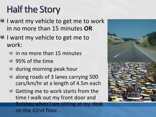 I want my vehicle to get me to work
in no more than 15 minutes OR
I want my vehicle to get me to
work:
in no more than 15 minutes
95% of the time
during morning peak hour
along roads of 3 lanes carrying 500
cars/km/hr at a length of 4.5m each
Getting me to work starts from the
time I walk out my front door and
finishes when I am sitting at my desk
on the 42nd floor.
 