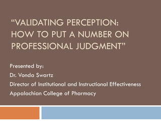 “VALIDATING PERCEPTION:
HOW TO PUT A NUMBER ON
PROFESSIONAL JUDGMENT”
Presented by:
Dr. Vonda Swartz
Director of Institutional and Instructional Effectiveness
Appalachian College of Pharmacy
 