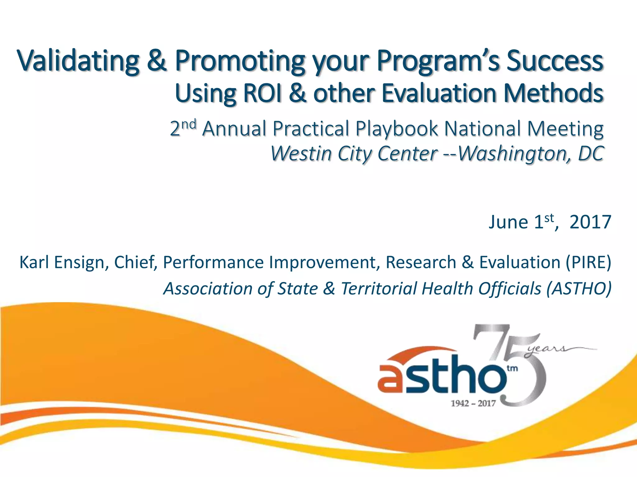 June 1st, 2017
Karl Ensign, Chief, Performance Improvement, Research & Evaluation (PIRE)
Association of State & Territorial Health Officials (ASTHO)
Validating & Promoting your Program’s Success
Using ROI & other Evaluation Methods
2nd Annual Practical Playbook National Meeting
Westin City Center --Washington, DC
 