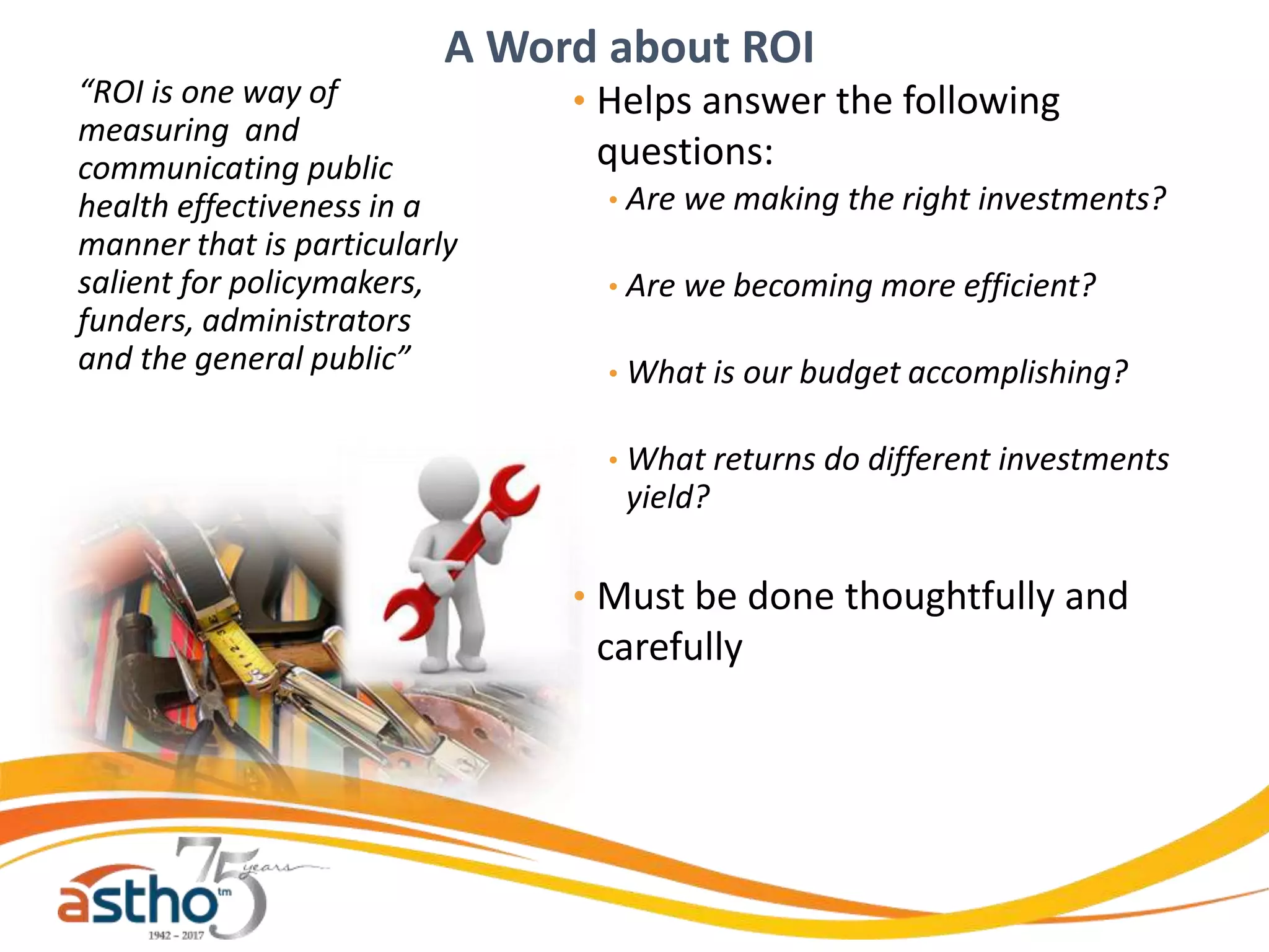 “ROI is one way of
measuring and
communicating public
health effectiveness in a
manner that is particularly
salient for policymakers,
funders, administrators
and the general public”
• Helps answer the following
questions:
• Are we making the right investments?
• Are we becoming more efficient?
• What is our budget accomplishing?
• What returns do different investments
yield?
• Must be done thoughtfully and
carefully
A Word about ROI
 