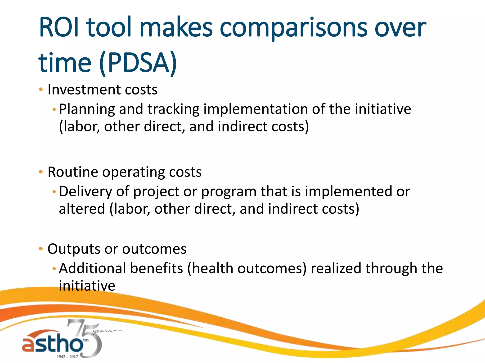 ROI tool makes comparisons over
time (PDSA)
• Investment costs
• Planning and tracking implementation of the initiative
(labor, other direct, and indirect costs)
• Routine operating costs
• Delivery of project or program that is implemented or
altered (labor, other direct, and indirect costs)
• Outputs or outcomes
• Additional benefits (health outcomes) realized through the
initiative
 