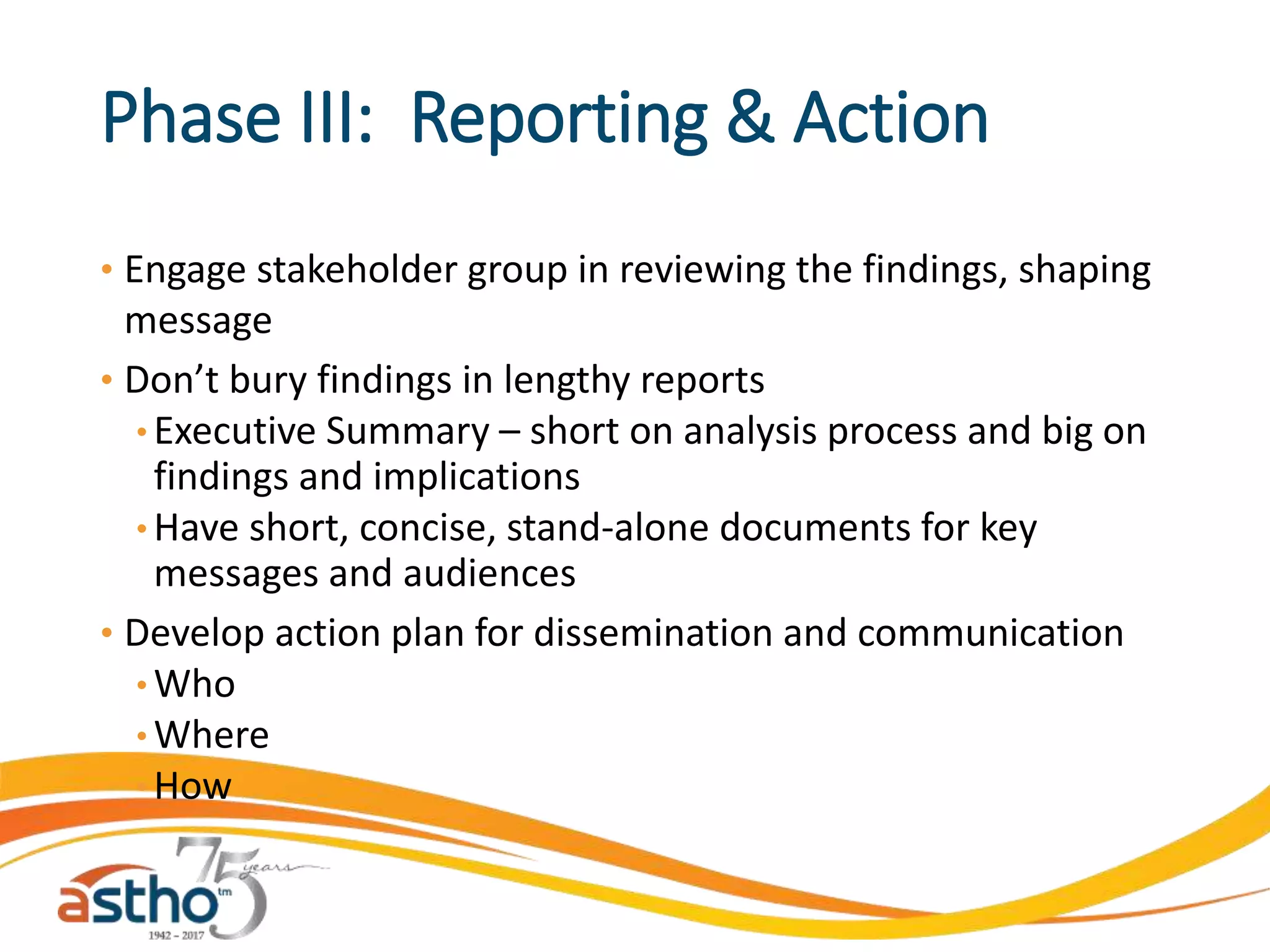 Phase III: Reporting & Action
• Engage stakeholder group in reviewing the findings, shaping
message
• Don’t bury findings in lengthy reports
• Executive Summary – short on analysis process and big on
findings and implications
• Have short, concise, stand-alone documents for key
messages and audiences
• Develop action plan for dissemination and communication
• Who
• Where
• How
 